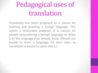 Pedagogical uses of
translation
Translation has been proposed as a means for
learning and teaching a foreign language. This
seems a reasonable proposal. It is natural for
people encountering a foreign language to relate
it to the language they already know. (People are
bound to learn a language via their own, so
translation is bound to come into it.)

 