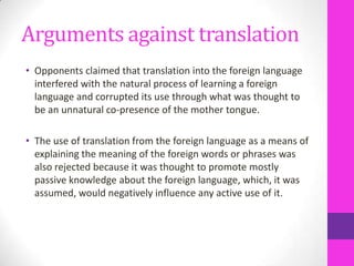 Arguments against translation
• Opponents claimed that translation into the foreign language
interfered with the natural process of learning a foreign
language and corrupted its use through what was thought to
be an unnatural co-presence of the mother tongue.
• The use of translation from the foreign language as a means of
explaining the meaning of the foreign words or phrases was
also rejected because it was thought to promote mostly
passive knowledge about the foreign language, which, it was
assumed, would negatively influence any active use of it.

 