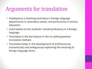 Arguments for translation
• Employed as a teaching technique in foreign language
departments in secondary school, and particularly in tertiary
education.
• Used widely to test students’ overall proficiency in a foreign
language.
• Translation is the key feature in the so-called grammartranslation method.
• Translation helps in the development of proficiency by
economically and ambiguously explaining the meaning of
foreign language items.

 
