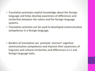 • Translation promotes explicit knowledge about the foreign
language and helps develop awareness of differences and
similarities between the native and the foreign language
systems.
• Translation activities can be used to developed communicative
competence in a foreign language.

• Borders of translation can promote learners’ cognitivecommunicative competence and improve their awareness of
linguistic and cultural similarities and differences in L1 and
foreign language texts.

 