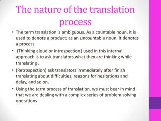 The nature of the translation
process
• The term translation is ambiguous. As a countable noun, it is
used to denote a product; as an uncountable noun, it denotes
a process.
• (Thinking aloud or introspection) used in this internal
approach is to ask translators what they are thinking while
translating .
• (Retrospection) ask translators immediately after finish
translating about difficulties, reasons for hesitations and
delay, and so on.
• Using the term process of translation, we must bear in mind
that we are dealing with a complex series of problem solving
operations

 