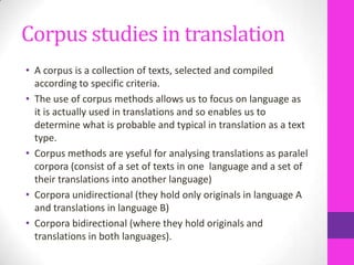 Corpus studies in translation
• A corpus is a collection of texts, selected and compiled
according to specific criteria.
• The use of corpus methods allows us to focus on language as
it is actually used in translations and so enables us to
determine what is probable and typical in translation as a text
type.
• Corpus methods are yseful for analysing translations as paralel
corpora (consist of a set of texts in one language and a set of
their translations into another language)
• Corpora unidirectional (they hold only originals in language A
and translations in language B)
• Corpora bidirectional (where they hold originals and
translations in both languages).

 