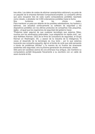 tres años. Los datos de costos de eliminar característica adicional y es parte de
un paquete de la empresa llamada ComputraceComplete. La compañía afirma
que para recuperar tres de cada cuatro computadoras portátiles reportado
como robado, o alrededor de 5.000 ordenadores portátiles hasta la fecha.
Nos            burlamos           de         los          chicos          malos
Para mantener un paso por delante de los posibles saboteadores, los hackers y
ladrones, Joe actualiza continuamente su software de seguridad y los
dispositivos portátiles con los últimos productos de compañías más pequeñas,
ágiles - al igual que los organismos de seguridad del gobierno hacer.
"Podemos estar seguros de que cualquier tecnología que estamos fildeo,
muchos son los adversarios potenciales, cuya adaptación es rápida ciclo", así,
dice Kathleen Kiernan, CEO de la firma de consultoría de seguridad, el Grupo
Kiernan en Washington, DC, y asesor de la industria de la inteligencia. "A
veces el desarrollo de la tecnología es muy lento - por lo que estamos
buscando esa compañía pequeña, ágil en el borde de corte que está pensando
a través de problemas difíciles" y la manera de no frustrar las amenazas
existentes sólo seguridad, sino la próxima generación de amenazas, añade.
Sólo para ser cauteloso acerca de una amenaza muy antigua, Joe mantiene su
computadora portátil bloqueada físicamente a su escritorio con un cable de
acero durante el día.
 