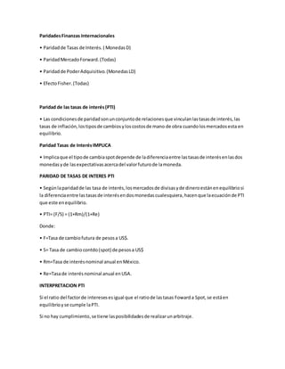 ParidadesFinanzas Internacionales
• Paridadde Tasas de Interés.( MonedasD)
• ParidadMercadoForward.(Todas)
• Paridadde PoderAdquisitivo.(MonedasLD)
• EfectoFisher.(Todas)
Paridad de las tasas de interés(PTI)
• Las condicionesde paridadsonunconjuntode relacionesque vinculanlastasasde interés,las
tasas de inflación,lostiposde cambiosyloscostosde mano de obra cuandolosmercadosesta en
equilibrio.
Paridad Tasas de InterésIMPLICA
• Implicaque el tipode cambiaspotdepende de ladiferenciaentre lastasasde interésenlasdos
monedasyde lasexpectativasacercadel valorfuturode lamoneda.
PARIDAD DE TASAS DE INTERES PTI
• Segúnlaparidadde las tasa de interés,losmercadosde divisasyde dineroestánenequilibriosi
la diferenciaentre lastasasde interésendosmonedascualesquiera,hacenque laecuaciónde PTI
que este enequilibrio.
• PTI= (F/S) = (1+Rm)/(1+Re)
Donde:
• F=Tasa de cambiofutura de pesosa US$.
• S= Tasa de cambio contdo(spot) de pesosa US$
• Rm=Tasa de interésnominal anual enMéxico.
• Re=Tasade interésnominal anual enUSA.
INTERPRETACION PTI
Si el ratio del factorde interesesesigual que el ratiode lastasas Fowarda Spot, se estáen
equilibrioyse cumple laPTI.
Si no hay cumplimiento,se tiene lasposibilidadesde realizarunarbitraje.
 