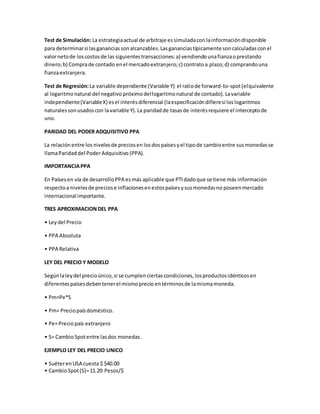 Test de Simulación: La estrategiaactual de arbitraje essimuladacon lainformacióndisponible
para determinarsi lasgananciassonalcanzables.Lasgananciastípicamente soncalculadasconel
valornetode loscostosde las siguientestransacciones:a) vendiendounafianzaoprestando
dinero;b) Comprade contado enel mercadoextranjero;c) contratoa plazo;d) comprandouna
fianzaextranjera.
Test de Regresión:La variable dependiente (Variable Y) el ratiode forward-to-spot(elquivalente
al logaritmonatural del negativo próximodellogaritmonatural de contado).Lavariable
independiente(VariableX) esel interésdiferencial (laespecificacióndifieresi loslogaritmos
naturalessonusadoscon lavariable Y).La paridadde tasasde interésrequiere el interceptode
uno.
PARIDAD DEL PODER ADQUISITIVO PPA
La relaciónentre los nivelesde preciosen losdospaísesyel tipode cambioentre sus monedasse
llamaParidaddel PoderAdquisitivo (PPA).
IMPORTANCIAPPA
En Países en vía de desarrolloPPA esmás aplicable que PTIdadoque se tiene más información
respectoa nivelesde preciose inflacionesenestospaísesysusmonedasno poseenmercado
internacional importante.
TRES APROXIMACIONDEL PPA
• Leydel Precio
• PPA Absoluta
• PPA Relativa
LEY DEL PRECIO Y MODELO
Segúnlaleydel precioúnico,si se cumplen ciertascondiciones, losproductosidénticosen
diferentespaísesdebentenerel mismoprecio entérminosde lamismamoneda.
• Pm=Pe*S
• Pm= Preciopaísdoméstico.
• Pe=Preciopaís extranjero
• S= CambioSpotentre lasdos monedas.
EJEMPLO LEY DEL PRECIO UNICO
• SuéterenUSA cuesta $ $40.00
• CambioSpot(S)=11.20 Pesos/$
 