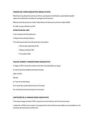 PARIDAD DEL PODER ADQUISITIVO ABSOLUTA (PPA)
Mientrasla leydel precioúnicose refiere a productosindividuales,laparidaddel poder
adquisitivoabsolutaconsiderael nivel general de precios.
Méxiconivel de preciosse mide:ÍndiceNacional delpreciosal Consumidor(INPC)
En USA su equivalente esel CPI.
ESTRUCTURA DEL INPC
• Se compone de 313 productos.
• Representacanasticabásica.
• Ponderapesosporlíneade productos;Ejemplos:
• Alimentosybebidas37.4%
• Ropay calzado 9.9%
• Vivienda17.8%
TASA DE CAMBIO Y PARIDAD PODER AADQUISITIVO
• SegúnlaPPA,el tipode cambioentre dos monedasdebe serigual;
S= Costo de Canasta México/CostoCanasta
USA= Pm/Pe
Dónde:
S= Tasa de cambioSpot.
Pm= Costode canasta Domesticaentiempot
Pe= Costode canasta Extranjeraentiempot
LIMITACIÓN DE LA PARIDAD PODER ADQUISITIVO
• Para que tengasentidolaPPA,lospreciosen losmedirse conlamismacanasta.
• Además,laPPA nose cumple si la proporción entre losbienestransablesynotransablesen las
canastas de referenciaesdiferente.
 