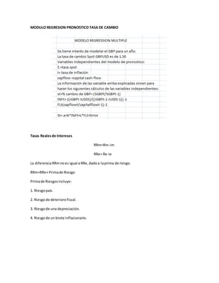 MODULO REGRESION PRONOSTICO TASA DE CAMBIO
Tasas Realesde Intereses
RRm=Rm-im
RRe= Re-ie
La diferenciaRRmnoes igual a RRe,dadoa laprima de riesgo.
RRm=RRe+ Primade Riesgo
Primade Riesgosincluye:
1. Riesgopaís.
2. Riesgode deteriorofiscal.
3. Riesgode una depreciación.
4. Riesgode un brote inflacionario.
 