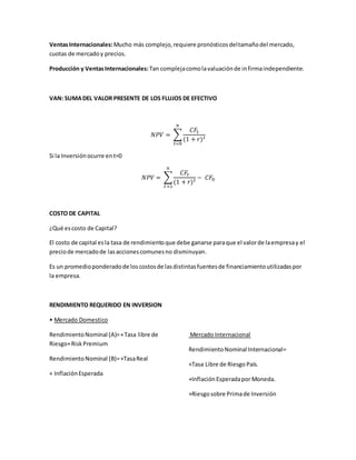 VentasInternacionales:Mucho más complejo,requiere pronósticosdeltamañodel mercado,
cuotas de mercadoy precios.
Producción y VentasInternacionales: Tan complejacomolavaluaciónde infirmaindependiente.
VAN: SUMADEL VALOR PRESENTE DE LOS FLUJOS DE EFECTIVO
𝑁𝑃𝑉 = ∑
𝐶𝐹𝑡
(1 + 𝑟) 𝑡
𝑛
𝑡=0
Si la Inversiónocurre ent=0
𝑁𝑃𝑉 = ∑
𝐶𝐹𝑡
(1 + 𝑟) 𝑡
𝑛
𝑡=1
− 𝐶𝐹0
COSTO DE CAPITAL
¿Qué escosto de Capital?
El costo de capital esla tasa de rendimientoque debe ganarse paraque el valorde laempresay el
preciode mercadode lasaccionescomunesno disminuyan.
Es un promedioponderadode loscostosde lasdistintasfuentesde financiamientoutilizadaspor
la empresa.
RENDIMIENTO REQUERIDO EN INVERSION
• Mercado Domestico
RendimientoNominal (A)=+Tasa libre de
Riesgo+RiskPremium
RendimientoNominal (B)=+TasaReal
+ InflaciónEsperada
Mercado Internacional
RendimientoNominal Internacional=
+Tasa Libre de Riesgo País.
+InflaciónEsperadaporMoneda.
+Riesgosobre Primade Inversión
 