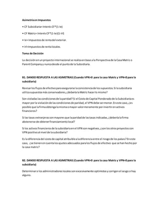 Asimetríaen Impuestos
• CF Subsidiaria=InterésCF*(1-Ie)
• CF Matriz= InterésCF*(1-te)(1-Irl)
• Ie=Impuestosde rentadel exterior.
• Irl=Impuestosde rentalocales.
Toma de Decisión
La decisiónenunproyectointernacional se realizaenbase ala Perspectivade laCasaMatriz o
ParentCompanyy nuncadesde el puntode la Subsidiaria.
B1. DANDO RESPUESTA A LAS ASIMETRIAS (Cuando VPN>0 para la casa Matriz y VPN<0 para la
subsidiaria)
Revisarlosflujosde efectivoparaasegurarse laconsistenciade lossupuestos.Si lasubsidiaria
utilizasupuestosmásconservadores,¿deberíalaMatriz hacerlo mismo?
Son violadaslascondicionesde laparidad?Si el Costode Capital Ponderadode la Subsidiariaes
mayor porla violaciónde lascondicionesde paridad,el VPN debe sermenor.Eneste caso,¿es
posible que lafirmaobtengalamismaomayor valormeramente porinvertirenactivos
financieros?
Si las tasas extranjerassonmayoresque laparidadde lastasasindicadas,¿deberíalafirma
abstenerse de obtenerfinanciamientolocal?
Si los activos financierosde lasubsidiariaenel VPN sonnegativos,¿sonlosotrosproyectoscon
VPN positivoal nivel de lasubsidiaria?
Es la diferenciadel costode capital atribuiblealadiferenciaentre el riesgode lospaíses?Eneste
caso, ¿se tienenencuentalosajustesadecuadosparalosflujosde efectivo que se hanhechopor
la casa matriz?
B2. DANDO RESPUESTA A LAS ASIMETRIAS (Cuando VPN>0 para la casa Matriz y VPN<0 para la
subsidiaria)
Determinarsi losadministradoreslocalessonexcesivamente optimistasycorrigenel sesgosi hay
alguno.
 