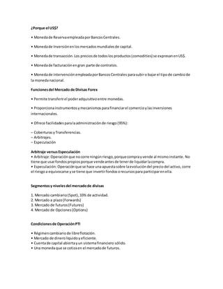 ¿Porque el US$?
• Monedade ReservaempleadaporBancosCentrales.
• Monedade Inversiónenlosmercadosmundialesde capital.
• Monedade transacción.Los preciosde todoslos productos(comodities) se expresanenUS$.
• Monedade facturaciónengran parte de contratos.
• Monedade intervenciónempleadaporBancosCentrales parasubiro bajarel tipode cambiode
la monedanacional.
Funcionesdel Mercado de Divisas Forex
• Permite transferirel poderadquisitivoentre monedas.
• Proporcionainstrumentosymecanismos parafinanciarel comercioylasinversiones
internacionales.
• Ofrece facilidadesparalaadministraciónde riesgo(95%):
– CoberturasyTransferencias.
– Arbitrajes.
– Especulación
Arbitraje versusEspeculación
• Arbitraje:Operaciónque nocorre ningún riesgo, porquecomprayvende al mismoinstante. No
tiene que usarfondospropiosporque vendeantesde tenerde liquidarlacompra.
• Especulación:Operaciónque se hace una apuestasobre laevolucióndel preciodel activo, corre
el riesgoa equivocarse yse tiene que invertirfondosorecursospara participarenella.
Segmentosy nivelesdel mercadode divisas
1. Mercado cambiario (Spot),33% de actividad.
2. Mercado a plazo(Forwards)
3. Mercado de futuros(Futures)
4. Mercado de Opciones(Options)
Condicionesde OperaciónPTI
• Régimencambiariode libreflotación.
• Mercado de dinerolíquidoyeficiente.
• Cuentade capital abiertayun sistemafinanciero sólido.
• Una monedaque se cotizaen el mercadode futuros.
 