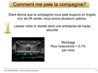 © 2013 GOLDEXTEAM – Todos los derechos reservados© 2013 GOLDEXTEAM – Todos los derechos reservados
Comment me paie la compagnie?
Etant donné que la compagnie nous paie toujours en lingots
d’or de 24 carats, nous avons plusieurs options:
Laisser notre or stocké dans une entreprise de haute
sécurité
Stockage
Plus l’assurance = 0,1%
par mois
19
 