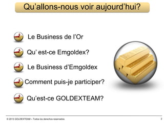 © 2013 GOLDEXTEAM – Todos los derechos reservados 2
Qu’allons-nous voir aujourd’hui?
Le Business de l’Or
Qu’ est-ce Emgoldex?
Le Business d’Emgoldex
Comment puis-je participer?
Qu’est-ce GOLDEXTEAM?
 