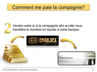 © 2013 GOLDEXTEAM – Todos los derechos reservados 20
Comment me paie la compagnie?
Vendre notre or à la compagnie afin qu’elle nous
transfère le montant en liquide à notre banque
Virement Bancaire
 
