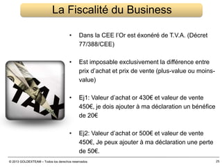 © 2013 GOLDEXTEAM – Todos los derechos reservados© 2013 GOLDEXTEAM – Todos los derechos reservados 25
La Fiscalité du Business
• Dans la CEE l’Or est éxonéré de T.V.A. (Décret
77/388/CEE)
• Est imposable exclusivement la différence entre
prix d’achat et prix de vente (plus-value ou moins-
value)
• Ej1: Valeur d’achat or 430€ et valeur de vente
450€, je dois ajouter à ma déclaration un bénéfice
de 20€
• Ej2: Valeur d’achat or 500€ et valeur de vente
450€, Je peux ajouter à ma déclaration une perte
de 50€.
 