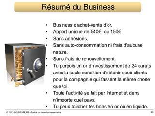 © 2013 GOLDEXTEAM – Todos los derechos reservados© 2013 GOLDEXTEAM – Todos los derechos reservados 26
Résumé du Business
• Business d’achat-vente d’or.
• Apport unique de 540€ ou 150€
• Sans adhésions.
• Sans auto-consommation ni frais d’aucune
nature.
• Sans frais de renouvellement.
• Tu perçois en or d’investissement de 24 carats
avec la seule condition d’obtenir deux clients
pour la compagnie qui fassent la même chose
que toi.
• Toute l’activité se fait par Internet et dans
n’importe quel pays.
• Tu peux toucher tes bons en or ou en liquide.
 
