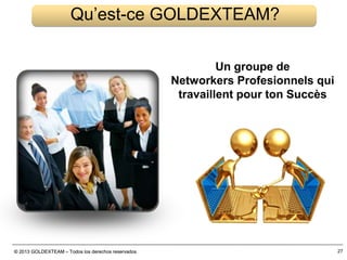 © 2013 GOLDEXTEAM – Todos los derechos reservados© 2013 GOLDEXTEAM – Todos los derechos reservados 27
Qu’est-ce GOLDEXTEAM?
Un groupe de
Networkers Profesionnels qui
travaillent pour ton Succès
 