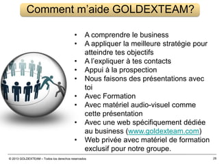 © 2013 GOLDEXTEAM – Todos los derechos reservados© 2013 GOLDEXTEAM – Todos los derechos reservados 28
Comment m’aide GOLDEXTEAM?
• A comprendre le business
• A appliquer la meilleure stratégie pour
atteindre tes objectifs
• A l’expliquer à tes contacts
• Appui à la prospection
• Nous faisons des présentations avec
toi
• Avec Formation
• Avec matériel audio-visuel comme
cette présentation
• Avec une web spécifiquement dédiée
au business (www.goldexteam.com)
• Web privée avec matériel de formation
exclusif pour notre groupe.
 