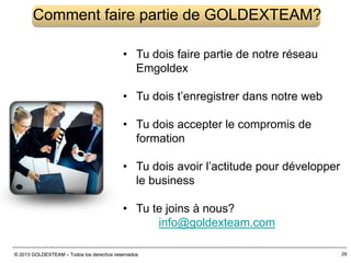 © 2013 GOLDEXTEAM – Todos los derechos reservados© 2013 GOLDEXTEAM – Todos los derechos reservados 29
Comment faire partie de GOLDEXTEAM?
• Tu dois faire partie de notre réseau
Emgoldex
• Tu dois t’enregistrer dans notre web
• Tu dois accepter le compromis de
formation
• Tu dois avoir l’actitude pour développer
le business
• Tu te joins à nous?
info@goldexteam.com
 