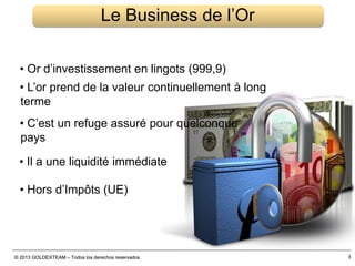 © 2013 GOLDEXTEAM – Todos los derechos reservados© 2013 GOLDEXTEAM – Todos los derechos reservados 3
Le Business de l’Or
• Or d’investissement en lingots (999,9)
• L’or prend de la valeur continuellement à long
terme
• C’est un refuge assuré pour quelconque
pays
• Il a une liquidité immédiate
• Hors d’Impôts (UE)
 