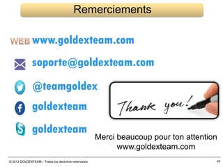 © 2013 GOLDEXTEAM – Todos los derechos reservados© 2013 GOLDEXTEAM – Todos los derechos reservados 40
Remerciements
Merci beaucoup pour ton attention
www.goldexteam.com
www.goldexteam.com
soporte@goldexteam.com
@teamgoldex
goldexteam
goldexteam
 