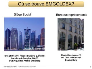 © 2013 GOLDEXTEAM – Todos los derechos reservados 5
Où se trouve EMGOLDEX?
Unit 2H-05-396, Floor 5 Building 2, DMMC
Jewellery & Gemplex, DMCC
DUBAI (United Arabic Emirates)
Maximilianstrasse 13
DE - 80539 Munchen
Deutschland
Siège Social Bureaux représentants
 