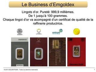 © 2013 GOLDEXTEAM – Todos los derechos reservados
Lingots d’or. Pureté: 999,9 millièmes.
De 1 jusqu’à 100 grammes.
Chaque lingot d’or va acompagné d’un certificat de qualité de la
raffinerie productrice.
© 2013 GOLDEXTEAM – Todos los derechos reservados
Le Business d’Emgoldex
7
 