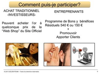 © 2013 GOLDEXTEAM – Todos los derechos reservados
ACHAT TRADITIONNEL
-INVESTISSEURS-
Comment puis-je participer?
ENTREPRENANTS
Programme de Bons y bénéfices
Résiduels 540 € ou 150 €
+
Promouvoir
Apporter Clients
Peuvent acheter l’or à
quelconque prix de la
“Web Shop” du Site Officiel
9
 