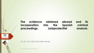 The evidence obtained abroad and its
incorporation into the Spanish criminal
proceedings. Jurisprudential analysis.
Dr. (C). Mrs. Alicia González Monje
Project JUST/2011/ISEC/DRUGS/AG/3671
 