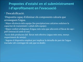 • Descalcificació.
•Dispositiu capaç d'eliminar els components calcaris que
arrosseguen l'aigua.
• Major eficiència dels equips (les precipitacions calcàries reduïxen la
capacitat de transmissió i cabals dels equips).
• Major confort al disposar d'aigua més neta que afavoreix el llavat de cap i
pell (interacció amb el cos).
•Acció dels productes del llavat més efectiva (aigua més neta, menys
requeriment de neteja).
• Segons el dispositiu empleat pot implicar la deixalla de part de l'aigua
tractada (alt contingut de calç que es desfà).
Propostes d'estalvi en el subministrament
i d'aprofitament en l'evacuació
 