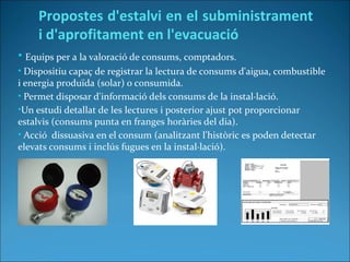 • Equips per a la valoració de consums, comptadors.
• Dispositiu capaç de registrar la lectura de consums d'aigua, combustible
i energia produïda (solar) o consumida.
• Permet disposar d'informació dels consums de la instal·lació.
•Un estudi detallat de les lectures i posterior ajust pot proporcionar
estalvis (consums punta en franges horàries del dia).
• Acció dissuasiva en el consum (analitzant l'històric es poden detectar
elevats consums i inclús fugues en la instal·lació).
Propostes d'estalvi en el subministrament
i d'aprofitament en l'evacuació
 
