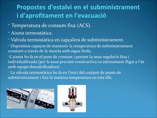 • Temperatura de consum fixa (ACS).
• Aixeta termostàtica.
• Vàlvula termostàtica en capçalera de subministrament.
• Dispositius capaços de mantenir la temperatura de subministrament
constant a través de la mescla amb aigua freda.
•L'aixeta ho fa en el punt de consum i permet la seua regulació fina i
individualitzada (per la seua precisió constructiva va estretament lligat a l'ús
amb equips descalcificadors).
• La vàlvula termostàtica ho fa en l'inici del conjunt de punts de
subministrament i fixa la mateixa temperatura en tots ells.
Propostes d'estalvi en el subministrament
i d'aprofitament en l'evacuació
 