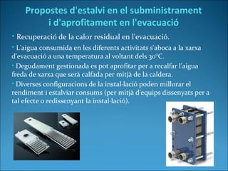 • Recuperació de la calor residual en l'evacuació.
• L'aigua consumida en les diferents activitats s'aboca a la xarxa
d'evacuació a una temperatura al voltant dels 30°C.
• Degudament gestionada es pot aprofitar per a recalfar l'aigua
freda de xarxa que serà calfada per mitjà de la caldera.
• Diverses configuracions de la instal·lació poden millorar el
rendiment i estalviar consums (per mitjà d'equips dissenyats per a
tal efecte o redissenyant la instal·lació).
Propostes d'estalvi en el subministrament
i d'aprofitament en l'evacuació
 