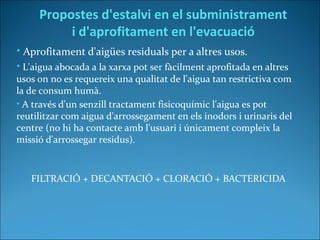 • Aprofitament d'aigües residuals per a altres usos.
• L'aigua abocada a la xarxa pot ser fàcilment aprofitada en altres
usos on no es requereix una qualitat de l'aigua tan restrictiva com
la de consum humà.
• A través d'un senzill tractament fisicoquímic l'aigua es pot
reutilitzar com aigua d'arrossegament en els inodors i urinaris del
centre (no hi ha contacte amb l'usuari i únicament compleix la
missió d'arrossegar residus).
FILTRACIÓ + DECANTACIÓ + CLORACIÓ + BACTERICIDA
Propostes d'estalvi en el subministrament
i d'aprofitament en l'evacuació
 