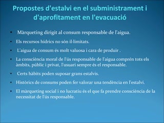 Propostes d'estalvi en el subministrament i
d'aprofitament en l'evacuació
● Màrqueting dirigit al consum responsable de l'aigua.
● Els recursos hídrics no són il·limitats.
● L'aigua de consum és molt valuosa i cara de produir .
● La consciència moral de l'ús responsable de l'aigua comprén tots els
àmbits, públic i privat, l'usuari sempre és el responsable.
● Certs hàbits poden suposar grans estalvis.
● Històrics de consums poden fer valorar una tendència en l'estalvi.
● El màrqueting social i no lucratiu és el que fa prendre consciència de la
necessitat de l'ús responsable.
 