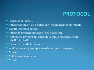PROTOCOL
Raspallat del cabell.
Aplicar xampú en un dosificador i afegir aigua molt calenta.
 Moure-ho sense agitar.
Aplicar la bromera per cabell i cuir cabellut.
Realitzar la primera aplicació de xampú i massajejar cuir
cabellut i cabell.
 Llevar l'excés de bromera.
Realitzar una segona aplicació de xampú i massajejar.
Aclarir.
Aplicar condicionador.
Aclarir.
 