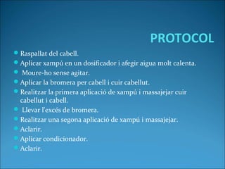 PROTOCOL
Raspallat del cabell.
Aplicar xampú en un dosificador i afegir aigua molt calenta.
 Moure-ho sense agitar.
Aplicar la bromera per cabell i cuir cabellut.
Realitzar la primera aplicació de xampú i massajejar cuir
cabellut i cabell.
 Llevar l'excés de bromera.
Realitzar una segona aplicació de xampú i massajejar.
Aclarir.
Aplicar condicionador.
Aclarir.
 