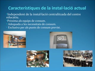 •Independent de la instal·lació centralitzada del centre
educatiu.
•Pròxima als equips de consum.
• Adequada a les necessitats de consum.
• Exclusiva per als punts de consum previst.
Característiques de la instal·lació actual
 