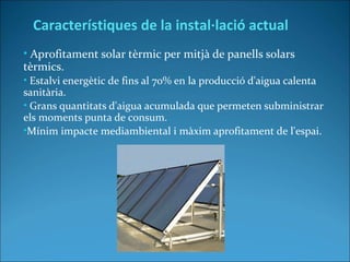 • Aprofitament solar tèrmic per mitjà de panells solars
tèrmics.
• Estalvi energètic de fins al 70% en la producció d'aigua calenta
sanitària.
• Grans quantitats d'aigua acumulada que permeten subministrar
els moments punta de consum.
•Mínim impacte mediambiental i màxim aprofitament de l'espai.
Característiques de la instal·lació actual
 