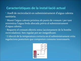 • Anell de recirculació en subministrament d'aigua calenta
sanitària.
• Manté l'aigua calenta pròxima als punts de consum i per tant
minimitza l'aigua freda abocada prèvia al subministrament
d'aigua calenta.
• Requerix el consum elèctric extra (accionament de la bomba
recirculadora), ben regulat pot ser insignificant.
• L'elecció de la temperatura correcta en el subministrament evita
regulacions posteriors que comporten consums innecessaris.
Característiques de la instal·lació actual
 