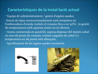 • Equips de subministrament / gestió d'aigües usades.
•Aixeta de tipus monocomandament amb airejadors en
l'embocadura d'eixida (reduïx el consum fins a un 50%) , la gestió
de temperatures amb aquesta aixeta no és eficient.
• Aixeta connectada en paral·lel, suposa disposar del mateix cabal
en tots els punts de consum, evitant caigudes de cabal i/o
temperatura en els punts més allunyats.
• Aprofitament de les aigües usades inexistent.
Característiques de la instal·lació actual
 