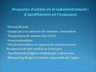 • Descalcificació.
• Equips per a la valoració de consums, comptadors.
• Temperatura de consum fixa (ACS).
• Aixeta termostàtica.
• Vàlvula termostàtica en capçalera de subministrament.
•Recuperació de calor residual en l'evacuació.
• Aprofitament d'aigües residuals per a altres usos.
• Màrqueting dirigit al consum responsable de l'aigua.
Propostes d'estalvi en el subministrament i
d'aprofitament en l'evacuació
 