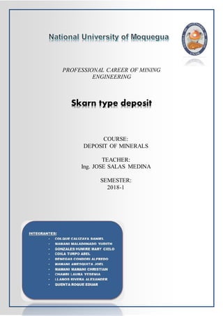 PROFESSIONAL CAREER OF MINING
ENGINEERING
Skarn type deposit
COURSE:
DEPOSIT OF MINERALS
TEACHER:
Ing. JOSE SALAS MEDINA
SEMESTER:
2018-1
 