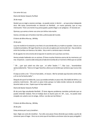 Con amor de Lucy
Diario del doctor Seward, Purfleet
26 de mayo
Desde Lucy se negó a casarse conmigo , no puedo comer ni dormir ... así que estoy trabajando
duro. Me estoy concentrando mi atención en Renfield , un nuevo paciente, que es muy
interesante. Tiene una mente muy preocupado y podría llegar a ser peligroso . Él necesita ver .
Quincey y yo vamos a tener una cena con Arthur esta noche.
Vamos a brindar por el hombre más feliz y afortunada del mundo .
El diario de Mina Murray , Whitby
24 de julio
Lucy me recibió en la estación y nos llevó a la casa donde ella y su madre se quedan . Esta es una
ciudad encantadora. Mi lugar favorito es cerca de una iglesia por encima del mar . Hay senderos
entre las tumbas con bancas a los lados . Voy a venir a sentarse aquí a menudo.
01 de agosto me vino encima de la tapa de mi asiento con Lucy hace una hora.
Hemos estado hablando con un anciano. Él tiene muchas historias acerca de los marineros y el
mar. Al parecer , nuestra sede está justo al lado de la tumba de un marinero infeliz que se suicidó
.
" Oh , ¿por qué usted nos dice que , el señor Swales ? ", Dijo Lucy , levantándose
apresuradamente. "Este es mi lugar favorito y ahora ya no tendrá que sentarse aquí nunca más
! "
El viejo se echó a reír. " Él no te hará daño , mi tesoro . Me he sentado aquí durante veinte años
y él no me ha hecho daño " .
Después de que él se había ido, Lucy y yo estaba sentado un poco más. Ella habló de Arthur y su
próximo matrimonio . Me sentí un poco triste porque no había tenido noticias de Jonathan
durante todo un mes . Espero que no hay nada malo .
Diario del doctor Seward, Purfleet
05 de junio Sigo estudiando Renfield . Él tiene algunos problemas mentales profundo que no
puedo entender todavía. Pero el trabajo duro es bueno para mí. Oh , Lucy , no puedo estar
enojado con usted o con mi amigo , Arthur. Los dos son tan felices !
El diario de Mina Murray , Whitby
26 de julio
Estoy ansiosa por Lucy y Jonathan .
Ayer, llegó una carta de Jonathan . Fue sólo unas pocas líneas diciendo que estaba a punto de
comenzar para el hogar . Pero no es como que él escribiera una breve nota tan poco amigable !
 