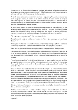 Pero pronto me perdí el miedo a los lugares de interés de la jornada. El país estaba verde y lleno
de bosques, con pequeñas casas de campo, aquí y allá al lado del camino. A lo lejos eran suaves
colinas, y más lejos de los lados rocosos de alta montaña.
Al caer la tarde, comenzamos a ascender hacia el paso y se puso muy frío. La nieve a finales yacía
entre los grupos oscuros de árboles en las laderas brumosas. A veces, cuando los bosques
estaban más gruesa, los árboles más altos parecían amenazarnos ya que se cerraron sobre la
carretera. A veces, la luz roja del sol moribundo caía sobre las nubes bajas que producen efectos
extraños que trajeron mis temores iniciales.
Al caer la noche, la emoción creció entre los demás pasajeros. Parecían querer al conductor que
vaya más rápido, aunque no podía entender sus palabras. Y no había ninguna razón para
apresurarse. Estábamos mucho antes de lo esperado. Muy pronto, el camino se hizo más
nivelado y entramos en el desfiladero de Borgo . El conductor se detuvo a los caballos.
"No hay ningún entrenador aquí “, dijo, y parecía contento.
Todos los demás pasajeros estaban sonriendo a mí. “Será mejor que vengas con nosotros a
Bucovina . "
Poco a poco me di cuenta de que estas amables personas no querían que yo fuera a Castillo de
Drácula! Por alguna razón, todo el mundo estaba asustado del lugar y de su propietario.
Estos eran los pensamientos alarmantes, pero no tenía tiempo para exigir una explicación.
De repente, casi sin hacer ruido, un entrenador se acercó a nosotros muy rápido y se agachó. A
la luz de nuestras lámparas, vi al conductor. Era un hombre alto con un gran sombrero negro,
que ocultaba su rostro. Sólo pude ver sus ojos. Ellos brillaron extrañamente rojo en la luz de la
lámpara.
"Dame bolsas del caballero “, ordenó y me ayudó a entrar en su entrenador. De pronto sentí frío
y muy solitario como entrenador público amistoso desapareció por el camino. Un buen abrigo
fue arrojado alrededor de mis hombros. “El conde Drácula me dijo que cuidara de ustedes ", dijo
el hombre alto.
Condujo el coche muy rápido. Pasamos por una casa de campo, y los perros allí empezaron a
hacer un ruido terrible. El ruido se extendió gradualmente hasta que todos los perros de la zona
estaban ladrando. Lo que les había asustado tanto? Perros Seguramente agrícolas se utilizaron
para el sonido de los caballos, incluso por la noche? Luego, desde las montañas llegaron los
gritos agudos de los lobos. Los caballos estaban tan asustados que el conductor tuvo que parar.
Si bien se estaba calmando abajo, un círculo de lobos formados alrededor del entrenador. Pude
ver su pelo grueso, patas largas y los dientes blancos. Llamé de terror para el conductor, pero
mostró un extraño control sobre los animales. Con unas pocas órdenes afilados los despidió.
Este poder antinatural me alarmó aún más que los lobos tenían! ¿Qué clase de hombre era?
Debo pedir al conde de explicar.
Continuamos nuestro camino en una oscuridad casi completa. El entrenador subió más alto, en
el corazón de las montañas. Debo de haber dormido durante unos minutos porque me desperté
de repente. Habíamos llegado fuera un enorme y viejo castillo con ventanas altas y oscuras. No
había ni rastro de la luz o de la vida.
Capítulo 2
 