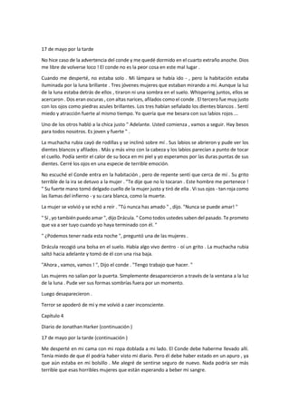 17 de mayo por la tarde
No hice caso de la advertencia del conde y me quedé dormido en el cuarto extraño anoche. Dios
me libre de volverse loco ! El conde no es la peor cosa en este mal lugar .
Cuando me desperté, no estaba solo . Mi lámpara se había ido - , pero la habitación estaba
iluminada por la luna brillante . Tres jóvenes mujeres que estaban mirando a mí. Aunque la luz
de la luna estaba detrás de ellos , tiraron ni una sombra en el suelo. Whispering juntos, ellos se
acercaron . Dos eran oscuras , con altas narices, afilados como el conde . El tercero fue muy justo
con los ojos como piedras azules brillantes. Los tres habían señalado los dientes blancos . Sentí
miedo y atracción fuerte al mismo tiempo. Yo quería que me besara con sus labios rojos ...
Uno de los otros habló a la chica justo " Adelante. Usted comienza , vamos a seguir. Hay besos
para todos nosotros. Es joven y fuerte " .
La muchacha rubia cayó de rodillas y se inclinó sobre mí . Sus labios se abrieron y pude ver los
dientes blancos y afilados . Más y más vino con la cabeza y los labios parecían a punto de tocar
el cuello. Podía sentir el calor de su boca en mi piel y yo esperamos por las duras puntas de sus
dientes. Cerré los ojos en una especie de terrible emoción.
No escuché el Conde entra en la habitación , pero de repente sentí que cerca de mí . Su grito
terrible de la ira se detuvo a la mujer . "Te dije que no lo tocaran . Este hombre me pertenece !
" Su fuerte mano tomó delgado cuello de la mujer justo y tiró de ella . Vi sus ojos - tan roja como
las llamas del infierno - y su cara blanca, como la muerte.
La mujer se volvió y se echó a reír . "Tú nunca has amado " , dijo. "Nunca se puede amar! "
" Sí , yo también puedo amar ", dijo Drácula. " Como todos ustedes saben del pasado. Te prometo
que va a ser tuyo cuando yo haya terminado con él. "
" ¿Podemos tener nada esta noche ", preguntó una de las mujeres .
Drácula recogió una bolsa en el suelo. Había algo vivo dentro - oí un grito . La muchacha rubia
saltó hacia adelante y tomó de él con una risa baja.
"Ahora , vamos, vamos ! ", Dijo el conde . "Tengo trabajo que hacer. "
Las mujeres no salían por la puerta. Simplemente desaparecieron a través de la ventana a la luz
de la luna . Pude ver sus formas sombrías fuera por un momento.
Luego desaparecieron .
Terror se apoderó de mí y me volvió a caer inconsciente.
Capítulo 4
Diario de Jonathan Harker (continuación )
17 de mayo por la tarde (continuación )
Me desperté en mi cama con mi ropa doblada a mi lado. El Conde debe haberme llevado allí.
Tenía miedo de que él podría haber visto mi diario. Pero él debe haber estado en un apuro , ya
que aún estaba en mi bolsillo . Me alegré de sentirse seguro de nuevo. Nada podría ser más
terrible que esas horribles mujeres que están esperando a beber mi sangre.
 