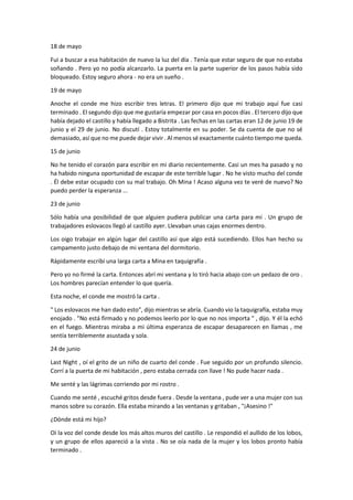 18 de mayo
Fui a buscar a esa habitación de nuevo la luz del día . Tenía que estar seguro de que no estaba
soñando . Pero yo no podía alcanzarlo. La puerta en la parte superior de los pasos había sido
bloqueado. Estoy seguro ahora - no era un sueño .
19 de mayo
Anoche el conde me hizo escribir tres letras. El primero dijo que mi trabajo aquí fue casi
terminado . El segundo dijo que me gustaría empezar por casa en pocos días . El tercero dijo que
había dejado el castillo y había llegado a Bistrita . Las fechas en las cartas eran 12 de junio 19 de
junio y el 29 de junio. No discutí . Estoy totalmente en su poder. Se da cuenta de que no sé
demasiado, así que no me puede dejar vivir . Al menos sé exactamente cuánto tiempo me queda.
15 de junio
No he tenido el corazón para escribir en mi diario recientemente. Casi un mes ha pasado y no
ha habido ninguna oportunidad de escapar de este terrible lugar . No he visto mucho del conde
. Él debe estar ocupado con su mal trabajo. Oh Mina ! Acaso alguna vez te veré de nuevo? No
puedo perder la esperanza ...
23 de junio
Sólo había una posibilidad de que alguien pudiera publicar una carta para mí . Un grupo de
trabajadores eslovacos llegó al castillo ayer. Llevaban unas cajas enormes dentro.
Los oigo trabajar en algún lugar del castillo así que algo está sucediendo. Ellos han hecho su
campamento justo debajo de mi ventana del dormitorio.
Rápidamente escribí una larga carta a Mina en taquigrafía .
Pero yo no firmé la carta. Entonces abrí mi ventana y lo tiró hacia abajo con un pedazo de oro .
Los hombres parecían entender lo que quería.
Esta noche, el conde me mostró la carta .
" Los eslovacos me han dado esto", dijo mientras se abría. Cuando vio la taquigrafía, estaba muy
enojado . "No está firmado y no podemos leerlo por lo que no nos importa " , dijo. Y él la echó
en el fuego. Mientras miraba a mi última esperanza de escapar desaparecen en llamas , me
sentía terriblemente asustada y sola.
24 de junio
Last Night , oí el grito de un niño de cuarto del conde . Fue seguido por un profundo silencio.
Corrí a la puerta de mi habitación , pero estaba cerrada con llave ! No pude hacer nada .
Me senté y las lágrimas corriendo por mi rostro .
Cuando me senté , escuché gritos desde fuera . Desde la ventana , pude ver a una mujer con sus
manos sobre su corazón. Ella estaba mirando a las ventanas y gritaban , "¡Asesino !"
¿Dónde está mi hijo?
Oí la voz del conde desde los más altos muros del castillo . Le respondió el aullido de los lobos,
y un grupo de ellos apareció a la vista . No se oía nada de la mujer y los lobos pronto había
terminado .
 