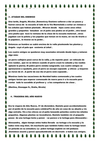 (Vanni, Giovanna, Angela, Claudio, Domenico)

3 . ATAQUE DEL ENEMIGO
Una tarde, Angelo, Nicolas ,Domenicoy Gaetano salieron a dar un paseo y
fueron cerca de la escuela al lado de la Via Marmolada a echar un vistazo a
los árboles que habían plantado . Miraron desde

lejos como unos niños

grandes y pequeños lanzaban en el patio una piedra en el jardín , otro lanzó
otra piedra que tocó la ventana de la clase de la escuela maternal , otros
jugaban con la pelota y los papeles que tenían en la mano, en vez de tirarlo a
la papelera , lo tiraron en le jardín .
Entonces un hombre se subió encima de la valla pisoteando las plantas y
Angelo cayó el palo que sostenía al árbol .
Los cuatro amigos se quedaron muy asustados mirando desde lejos y notaron
algo más:
un perro callejero pasó cerca de la valla, y de repente pasó un vehículo de
tres ruedas , que no se detuvo cuando el perro cruzó la calzada y las ruedas
aplastó la pierna. El pobre perro estaba sangrando. Los cuatro amigos se
apresuraron a ayudarlo, pero el perro se escapó cojeando y chicos y mayores
se rieron de él . A partir de ese día el perro está cojeando .
Mientras tanto las vacaciones de Navidad había comenzado y los cuatro
amigos tenían que esperar comenzado de nuevo para ir a la escuela para
contar todo lo sucedido al profesor y a los compañeros de clase .
(Martina, Giuseppe S., Giulia, Nicola)

4 . TRAGEDIA DEL AÑO NUEVO

Era la víspera de Año Nuevo, 31 de diciembre. Daniele pasó accidentalmente
por el jardín de la escuela para celebrarFín de año en casa de su abuela y vio
algo extraño. Vio a los chicos en el patio lanzando petardos contra los árboles
pequeños. Algunas plantas se incendiaron. Daniele también vio el pequeño
paseo de una tortuga lenta y pensó - se parece a la tortuga para Alessandra Alessandra, algún tiempo antes había llevado su tortuga a la escuela y la
había visto muy bien. Un muchacho que también había visto la tortuga lanzó
un petardo en su armadura. La pobre tortuga explotó en mil pedazos
.Danielese asustó y pensó apesadumbrado en decírselo a todos sus amigos.

 
