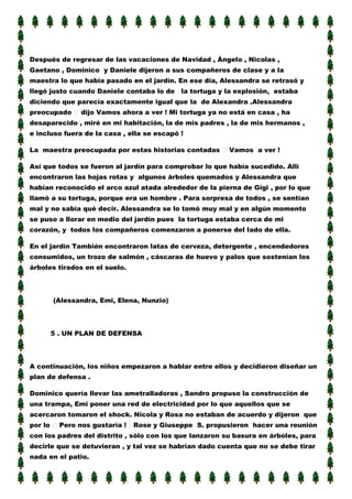 Después de regresar de las vacaciones de Navidad , Ángelo , Nicolas ,
Gaetano , Dominico y Daniele dijeron a sus compañeros de clase y a la
maestra lo que había pasado en el jardín. En ese día, Alessandra se retrasó y
llegó justo cuando Daniele contaba lo de

la tortuga y la explosión, estaba

diciendo que parecía exactamente igual que la de Alexandra .Alessandra
preocupado

dijo Vamos ahora a ver ! Mi tortuga ya no está en casa , ha

desaparecido , miré en mi habitación, la de mis padres , la de mis hermanos ,
e incluso fuera de la casa , ella se escapó !
La maestra preocupada por estas historias contadas

Vamos a ver !

Así que todos se fueron al jardín para comprobar lo que había sucedido. Allí
encontraron las hojas rotas y algunos árboles quemados y Alessandra que
habían reconocido el arco azul atada alrededor de la pierna de Gigi , por lo que
llamó a su tortuga, porque era un hombre . Para sorpresa de todos , se sentían
mal y no sabía qué decir. Alessandra se lo tomó muy mal y en algún momento
se puso a llorar en medio del jardín pues la tortuga estaba cerca de mi
corazón, y todos los compañeros comenzaron a ponerse del lado de ella.
En el jardín También encontraron latas de cerveza, detergente , encendedores
consumidos, un trozo de salmón , cáscaras de huevo y palos que sostenían los
árboles tirados en el suelo.

(Alessandra, Emi, Elena, Nunzio)

5 . UN PLAN DE DEFENSA

A continuación, los niños empezaron a hablar entre ellos y decidieron diseñar un
plan de defensa .
Dominico quería llevar las ametralladoras , Sandro propuso la construcción de
una trampa, Emi poner una red de electricidad por lo que aquellos que se
acercaron tomaron el shock. Nicola y Rosa no estaban de acuerdo y dijeron que
por lo

Pero nos gustaría !

Rose y Giuseppe S. propusieron hacer una reunión

con los padres del distrito , sólo con los que lanzaron su basura en árboles, para
decirle que se detuvieran , y tal vez se habrían dado cuenta que no se debe tirar
nada en el patio.

 