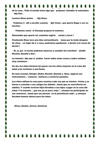 Acabadas las obras se reunieron en el jardín y decidieron qué hacer dentro
de la casa . Todo el mundo tenía algo que

proponer. Estudiar la naturaleza

dijo Emi .
Leemos libros juntos

dijo Rosa.

Podemos ir allí a escribir cuentos

dijo Vanni , que quería llegar a ser un

escritor.
Podemos reunir el Consejo propuso la maestra.
Alessandra que quería ser cantante sugirió

cantar y tocar !

Finalmente Rosa tuvo una idea extraordinaria

lunes por la tarde después

de clase , en lugar de ir a casa, podríamos quedarnos a dormir con sacos de
dormir !
- Sí, sí, por la noche podemos observar y estudiar las estrellas!

añadió

Nicolás, Daniele y Emi .
La maestra dijo que sí podían hacer todas estas cosas y todos estaban
muy contentos .
Un día, los niños hicieron las paces con los niños mayores en la casa del
árbol y los invitaron a una fiesta.
En esta ocasión, Giorgia ,Giulia, Nicolás ,Daniele y Rosa jugaron sus
instrumentos , cantaron , bailaron y comieron pasteles.
Los niños utilizan la casa para reunirse cada vez que se sienten tristes y se
fueron a consolar a sus amigos los árboles , hasta que se convirtieron en
adultos. Y cuando tuvieron hijos llevaban a sus hijos a jugar en la casa del
árbol. Y la maestra , que era ya un poco vieja " , siempre ha participado en
sus reuniones , hasta que sus piernas no le permitieron subir , y siempre
llevaban buenos dulces para los niños.

(Rosa, Sandro, Aurora, Gaetano)

 