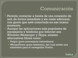 Permite contactar a través de una conexión de red, de forma inmediata y sin coste adicional, con gente que esté conectada en ese mismo momento. Aunque las aplicaciones más populares de mensajería y telefonía por Internet son  Windows Messenger  y  Skype , existen alternativas libres como: Pidgin  (para mensajería instantánea) WengoPhone  (para telefonía), del cual existe una extensión para el navegador  Firefox . 